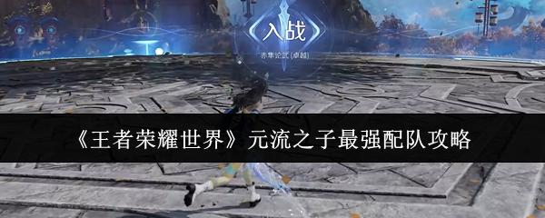 王者荣耀世界 元流之子最强配队攻略